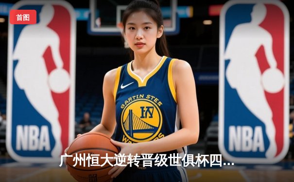 广州恒大逆转晋级世俱杯四强！保利尼奥双响炮点燃摩洛哥夜空