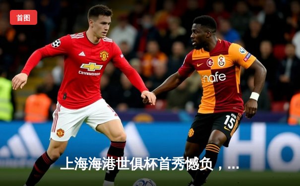 上海海港世俱杯首秀憾负，武磊破门难挽败局