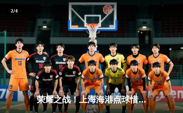 荣耀之战！上海海港点球惜败弗拉门戈，亚洲之光闪耀世俱杯赛场 - 2