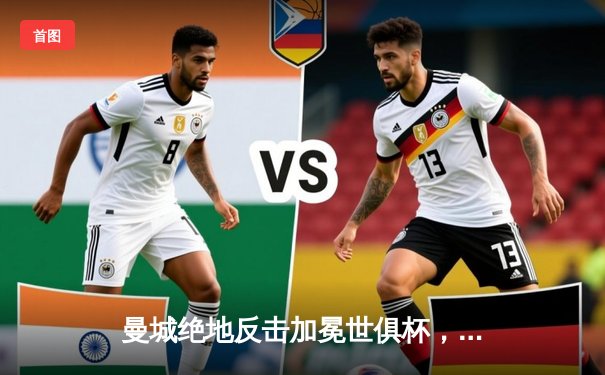 曼城绝地反击加冕世俱杯，阿尔瓦雷斯双响奠定三冠王伟业